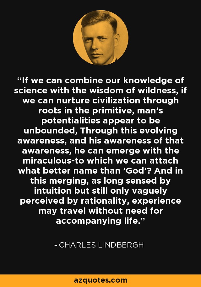If we can combine our knowledge of science with the wisdom of wildness, if we can nurture civilization through roots in the primitive, man's potentialities appear to be unbounded, Through this evolving awareness, and his awareness of that awareness, he can emerge with the miraculous-to which we can attach what better name than 'God'? And in this merging, as long sensed by intuition but still only vaguely perceived by rationality, experience may travel without need for accompanying life. - Charles Lindbergh