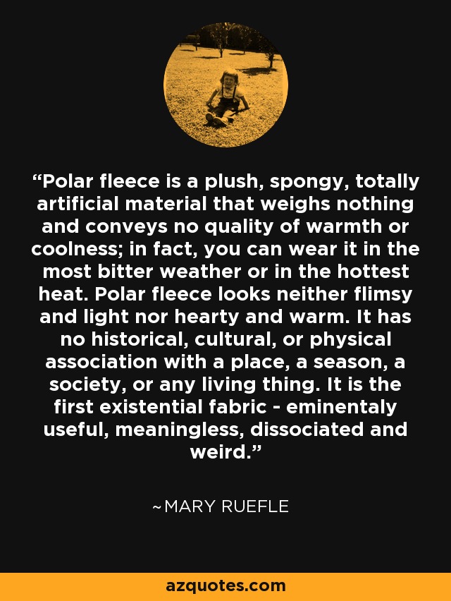 Polar fleece is a plush, spongy, totally artificial material that weighs nothing and conveys no quality of warmth or coolness; in fact, you can wear it in the most bitter weather or in the hottest heat. Polar fleece looks neither flimsy and light nor hearty and warm. It has no historical, cultural, or physical association with a place, a season, a society, or any living thing. It is the first existential fabric - eminentaly useful, meaningless, dissociated and weird. - Mary Ruefle