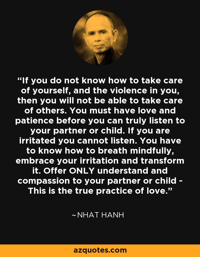 If you do not know how to take care of yourself, and the violence in you, then you will not be able to take care of others. You must have love and patience before you can truly listen to your partner or child. If you are irritated you cannot listen. You have to know how to breath mindfully, embrace your irritation and transform it. Offer ONLY understand and compassion to your partner or child - This is the true practice of love. - Nhat Hanh