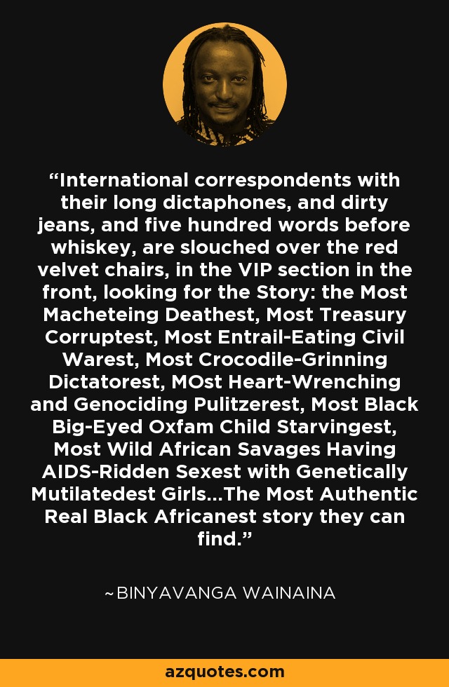 International correspondents with their long dictaphones, and dirty jeans, and five hundred words before whiskey, are slouched over the red velvet chairs, in the VIP section in the front, looking for the Story: the Most Macheteing Deathest, Most Treasury Corruptest, Most Entrail-Eating Civil Warest, Most Crocodile-Grinning Dictatorest, MOst Heart-Wrenching and Genociding Pulitzerest, Most Black Big-Eyed Oxfam Child Starvingest, Most Wild African Savages Having AIDS-Ridden Sexest with Genetically Mutilatedest Girls...The Most Authentic Real Black Africanest story they can find. - Binyavanga Wainaina