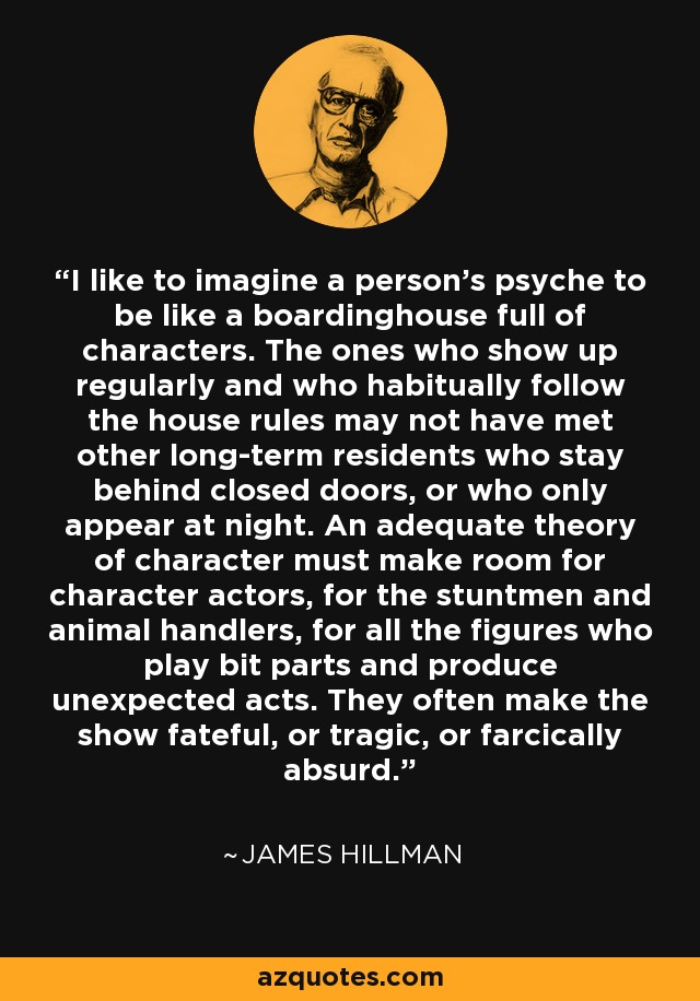 I like to imagine a person's psyche to be like a boardinghouse full of characters. The ones who show up regularly and who habitually follow the house rules may not have met other long-term residents who stay behind closed doors, or who only appear at night. An adequate theory of character must make room for character actors, for the stuntmen and animal handlers, for all the figures who play bit parts and produce unexpected acts. They often make the show fateful, or tragic, or farcically absurd. - James Hillman