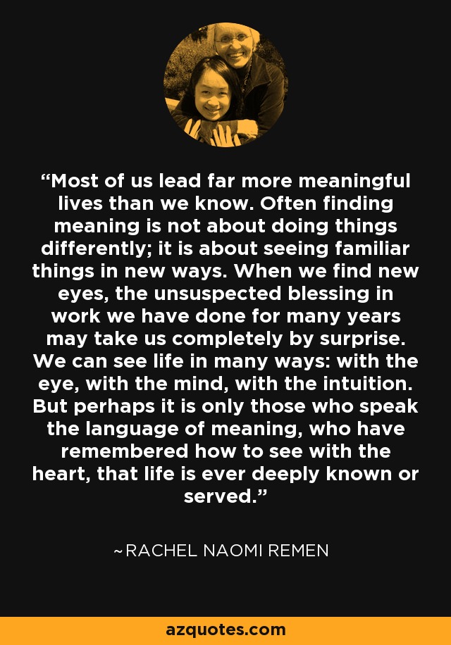 Most of us lead far more meaningful lives than we know. Often finding meaning is not about doing things differently; it is about seeing familiar things in new ways. When we find new eyes, the unsuspected blessing in work we have done for many years may take us completely by surprise. We can see life in many ways: with the eye, with the mind, with the intuition. But perhaps it is only those who speak the language of meaning, who have remembered how to see with the heart, that life is ever deeply known or served. - Rachel Naomi Remen