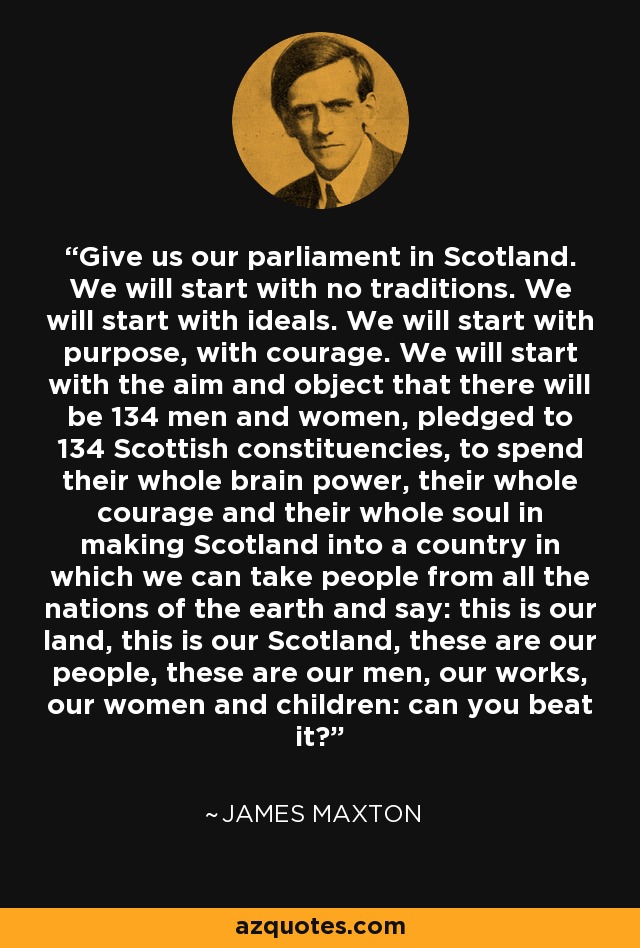 Give us our parliament in Scotland. We will start with no traditions. We will start with ideals. We will start with purpose, with courage. We will start with the aim and object that there will be 134 men and women, pledged to 134 Scottish constituencies, to spend their whole brain power, their whole courage and their whole soul in making Scotland into a country in which we can take people from all the nations of the earth and say: this is our land, this is our Scotland, these are our people, these are our men, our works, our women and children: can you beat it? - James Maxton
