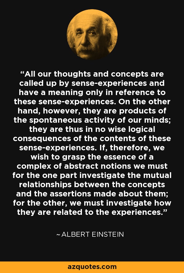 All our thoughts and concepts are called up by sense-experiences and have a meaning only in reference to these sense-experiences. On the other hand, however, they are products of the spontaneous activity of our minds; they are thus in no wise logical consequences of the contents of these sense-experiences. If, therefore, we wish to grasp the essence of a complex of abstract notions we must for the one part investigate the mutual relationships between the concepts and the assertions made about them; for the other, we must investigate how they are related to the experiences. - Albert Einstein