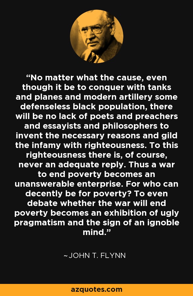 No matter what the cause, even though it be to conquer with tanks and planes and modern artillery some defenseless black population, there will be no lack of poets and preachers and essayists and philosophers to invent the necessary reasons and gild the infamy with righteousness. To this righteousness there is, of course, never an adequate reply. Thus a war to end poverty becomes an unanswerable enterprise. For who can decently be for poverty? To even debate whether the war will end poverty becomes an exhibition of ugly pragmatism and the sign of an ignoble mind. - John T. Flynn