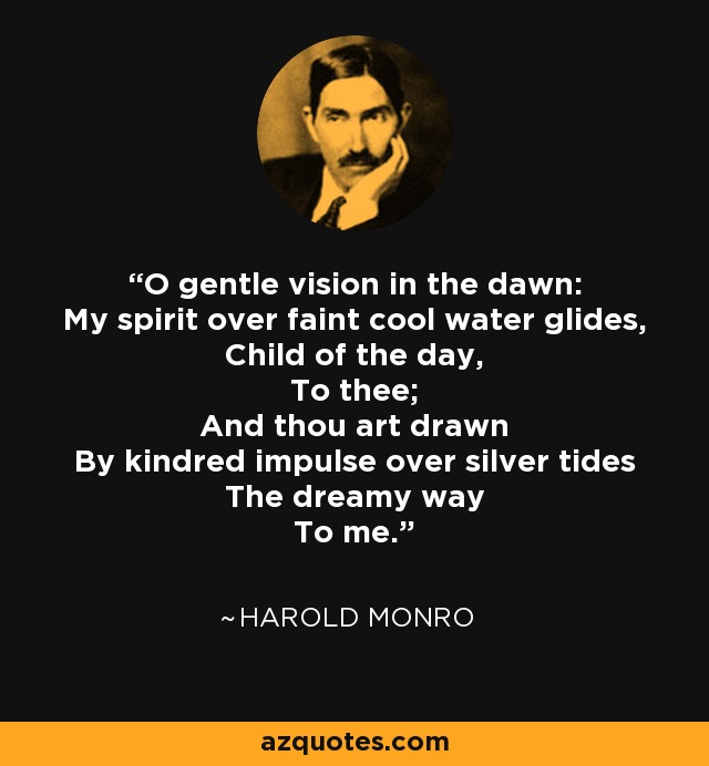 O gentle vision in the dawn: My spirit over faint cool water glides, Child of the day, To thee; And thou art drawn By kindred impulse over silver tides The dreamy way To me. - Harold Monro