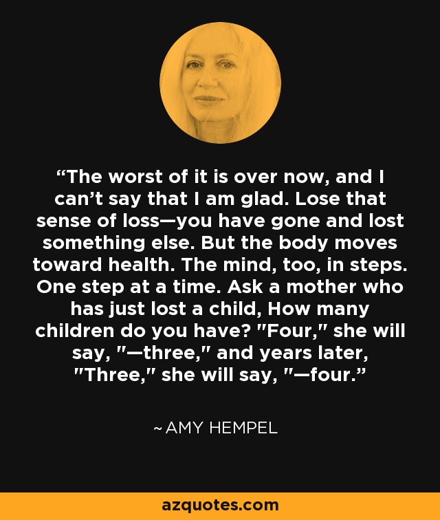 The worst of it is over now, and I can't say that I am glad. Lose that sense of loss—you have gone and lost something else. But the body moves toward health. The mind, too, in steps. One step at a time. Ask a mother who has just lost a child, How many children do you have? 