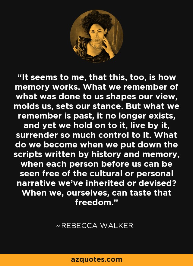 It seems to me, that this, too, is how memory works. What we remember of what was done to us shapes our view, molds us, sets our stance. But what we remember is past, it no longer exists, and yet we hold on to it, live by it, surrender so much control to it. What do we become when we put down the scripts written by history and memory, when each person before us can be seen free of the cultural or personal narrative we've inherited or devised? When we, ourselves, can taste that freedom. - Rebecca Walker