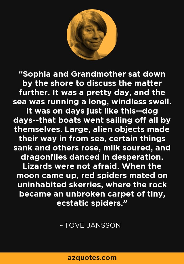 Sophia and Grandmother sat down by the shore to discuss the matter further. It was a pretty day, and the sea was running a long, windless swell. It was on days just like this--dog days--that boats went sailing off all by themselves. Large, alien objects made their way in from sea, certain things sank and others rose, milk soured, and dragonflies danced in desperation. Lizards were not afraid. When the moon came up, red spiders mated on uninhabited skerries, where the rock became an unbroken carpet of tiny, ecstatic spiders. - Tove Jansson