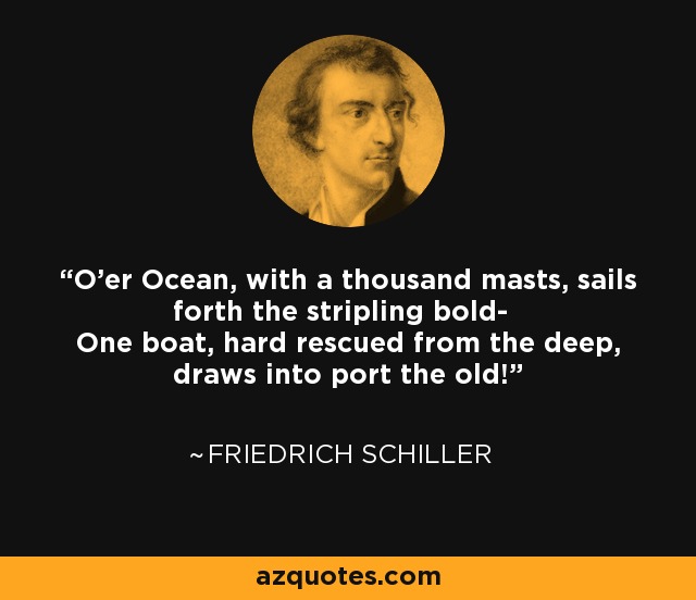 O'er Ocean, with a thousand masts, sails forth the stripling bold- One boat, hard rescued from the deep, draws into port the old! - Friedrich Schiller