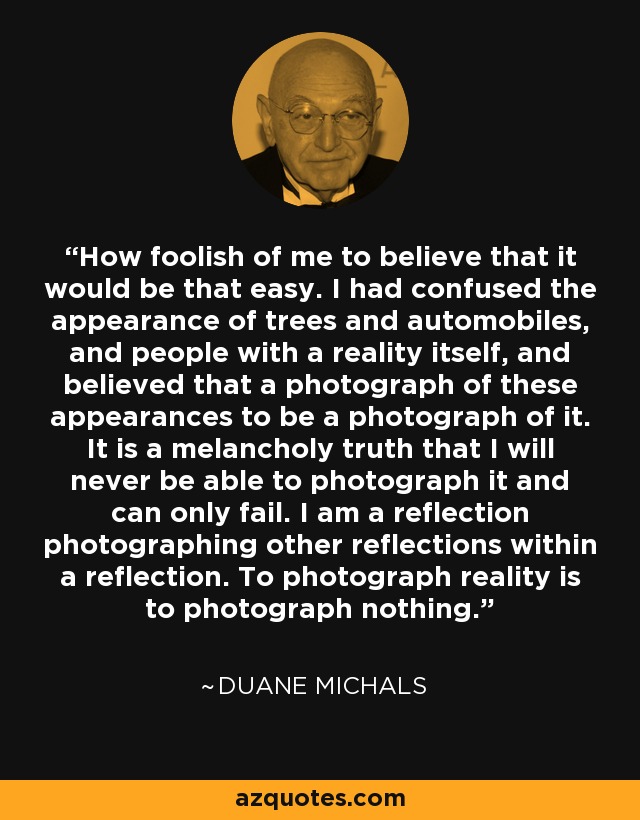 How foolish of me to believe that it would be that easy. I had confused the appearance of trees and automobiles, and people with a reality itself, and believed that a photograph of these appearances to be a photograph of it. It is a melancholy truth that I will never be able to photograph it and can only fail. I am a reflection photographing other reflections within a reflection. To photograph reality is to photograph nothing. - Duane Michals