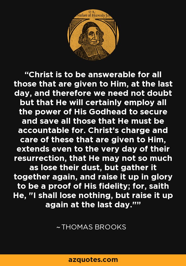 Christ is to be answerable for all those that are given to Him, at the last day, and therefore we need not doubt but that He will certainly employ all the power of His Godhead to secure and save all those that He must be accountable for. Christ's charge and care of these that are given to Him, extends even to the very day of their resurrection, that He may not so much as lose their dust, but gather it together again, and raise it up in glory to be a proof of His fidelity; for, saith He, 