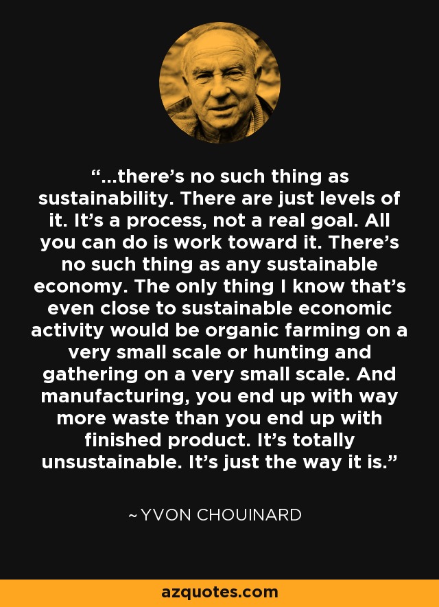 ...there's no such thing as sustainability. There are just levels of it. It's a process, not a real goal. All you can do is work toward it. There's no such thing as any sustainable economy. The only thing I know that's even close to sustainable economic activity would be organic farming on a very small scale or hunting and gathering on a very small scale. And manufacturing, you end up with way more waste than you end up with finished product. It's totally unsustainable. It's just the way it is. - Yvon Chouinard