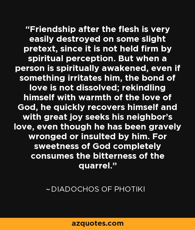 Friendship after the flesh is very easily destroyed on some slight pretext, since it is not held firm by spiritual perception. But when a person is spiritually awakened, even if something irritates him, the bond of love is not dissolved; rekindling himself with warmth of the love of God, he quickly recovers himself and with great joy seeks his neighbor's love, even though he has been gravely wronged or insulted by him. For sweetness of God completely consumes the bitterness of the quarrel. - Diadochos of Photiki