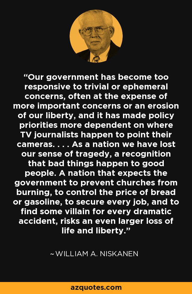 Our government has become too responsive to trivial or ephemeral concerns, often at the expense of more important concerns or an erosion of our liberty, and it has made policy priorities more dependent on where TV journalists happen to point their cameras. . . . As a nation we have lost our sense of tragedy, a recognition that bad things happen to good people. A nation that expects the government to prevent churches from burning, to control the price of bread or gasoline, to secure every job, and to find some villain for every dramatic accident, risks an even larger loss of life and liberty. - William A. Niskanen