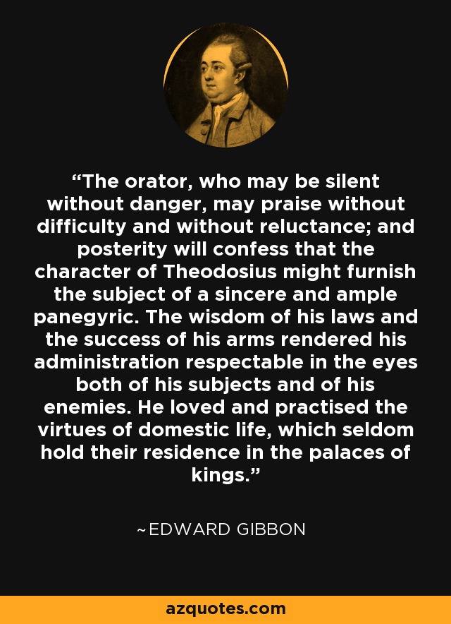 The orator, who may be silent without danger, may praise without difficulty and without reluctance; and posterity will confess that the character of Theodosius might furnish the subject of a sincere and ample panegyric. The wisdom of his laws and the success of his arms rendered his administration respectable in the eyes both of his subjects and of his enemies. He loved and practised the virtues of domestic life, which seldom hold their residence in the palaces of kings. - Edward Gibbon