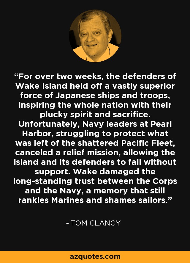 For over two weeks, the defenders of Wake Island held off a vastly superior force of Japanese ships and troops, inspiring the whole nation with their plucky spirit and sacrifice. Unfortunately, Navy leaders at Pearl Harbor, struggling to protect what was left of the shattered Pacific Fleet, canceled a relief mission, allowing the island and its defenders to fall without support. Wake damaged the long-standing trust between the Corps and the Navy, a memory that still rankles Marines and shames sailors. - Tom Clancy