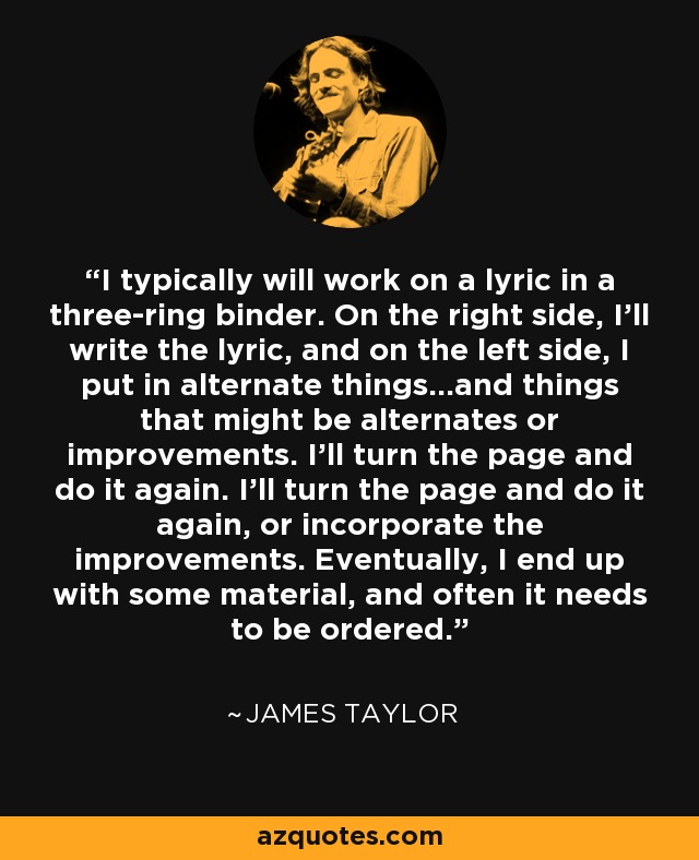 I typically will work on a lyric in a three-ring binder. On the right side, I'll write the lyric, and on the left side, I put in alternate things...and things that might be alternates or improvements. I'll turn the page and do it again. I'll turn the page and do it again, or incorporate the improvements. Eventually, I end up with some material, and often it needs to be ordered. - James Taylor