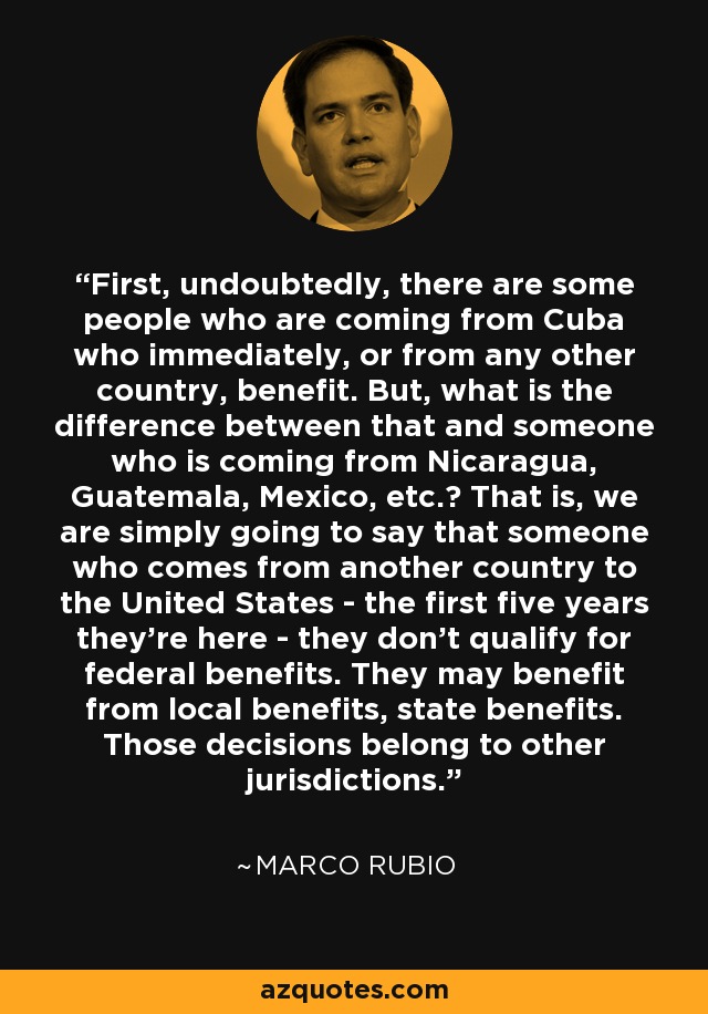 First, undoubtedly, there are some people who are coming from Cuba who immediately, or from any other country, benefit. But, what is the difference between that and someone who is coming from Nicaragua, Guatemala, Mexico, etc.? That is, we are simply going to say that someone who comes from another country to the United States - the first five years they're here - they don't qualify for federal benefits. They may benefit from local benefits, state benefits. Those decisions belong to other jurisdictions. - Marco Rubio