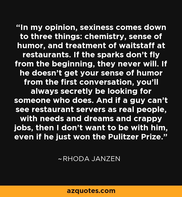 In my opinion, sexiness comes down to three things: chemistry, sense of humor, and treatment of waitstaff at restaurants. If the sparks don’t fly from the beginning, they never will. If he doesn’t get your sense of humor from the first conversation, you’ll always secretly be looking for someone who does. And if a guy can’t see restaurant servers as real people, with needs and dreams and crappy jobs, then I don’t want to be with him, even if he just won the Pulitzer Prize. - Rhoda Janzen
