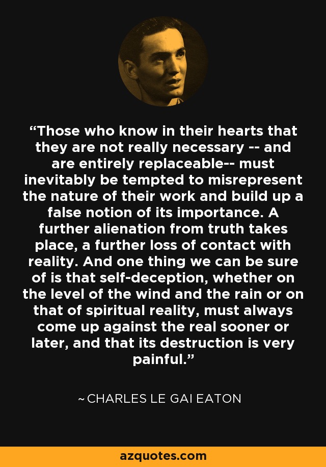 Those who know in their hearts that they are not really necessary -- and are entirely replaceable-- must inevitably be tempted to misrepresent the nature of their work and build up a false notion of its importance. A further alienation from truth takes place, a further loss of contact with reality. And one thing we can be sure of is that self-deception, whether on the level of the wind and the rain or on that of spiritual reality, must always come up against the real sooner or later, and that its destruction is very painful. - Charles le Gai Eaton