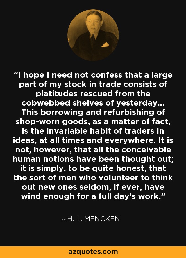 I hope I need not confess that a large part of my stock in trade consists of platitudes rescued from the cobwebbed shelves of yesterday... This borrowing and refurbishing of shop-worn goods, as a matter of fact, is the invariable habit of traders in ideas, at all times and everywhere. It is not, however, that all the conceivable human notions have been thought out; it is simply, to be quite honest, that the sort of men who volunteer to think out new ones seldom, if ever, have wind enough for a full day's work. - H. L. Mencken