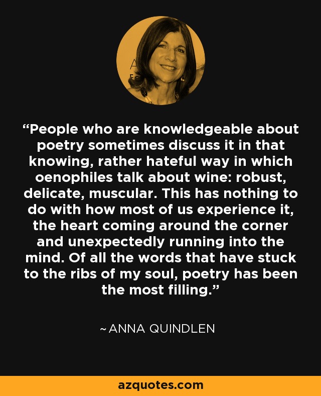 People who are knowledgeable about poetry sometimes discuss it in that knowing, rather hateful way in which oenophiles talk about wine: robust, delicate, muscular. This has nothing to do with how most of us experience it, the heart coming around the corner and unexpectedly running into the mind. Of all the words that have stuck to the ribs of my soul, poetry has been the most filling. - Anna Quindlen