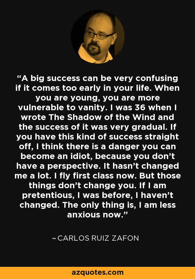 A big success can be very confusing if it comes too early in your life. When you are young, you are more vulnerable to vanity. I was 36 when I wrote The Shadow of the Wind and the success of it was very gradual. If you have this kind of success straight off, I think there is a danger you can become an idiot, because you don't have a perspective. It hasn't changed me a lot. I fly first class now. But those things don't change you. If I am pretentious, I was before, I haven't changed. The only thing is, I am less anxious now. - Carlos Ruiz Zafon