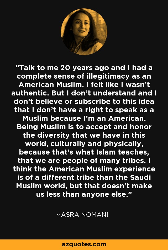 Talk to me 20 years ago and I had a complete sense of illegitimacy as an American Muslim. I felt like I wasn't authentic. But I don't understand and I don't believe or subscribe to this idea that I don't have a right to speak as a Muslim because I'm an American. Being Muslim is to accept and honor the diversity that we have in this world, culturally and physically, because that's what Islam teaches, that we are people of many tribes. I think the American Muslim experience is of a different tribe than the Saudi Muslim world, but that doesn't make us less than anyone else. - Asra Nomani