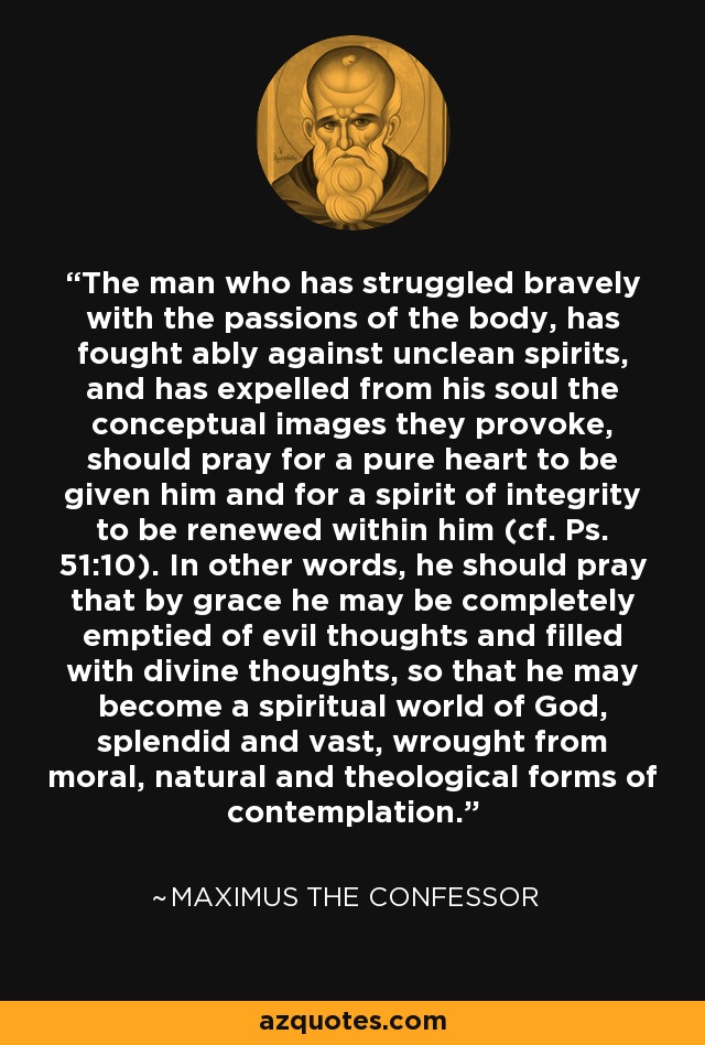 The man who has struggled bravely with the passions of the body, has fought ably against unclean spirits, and has expelled from his soul the conceptual images they provoke, should pray for a pure heart to be given him and for a spirit of integrity to be renewed within him (cf. Ps. 51:10). In other words, he should pray that by grace he may be completely emptied of evil thoughts and filled with divine thoughts, so that he may become a spiritual world of God, splendid and vast, wrought from moral, natural and theological forms of contemplation. - Maximus the Confessor