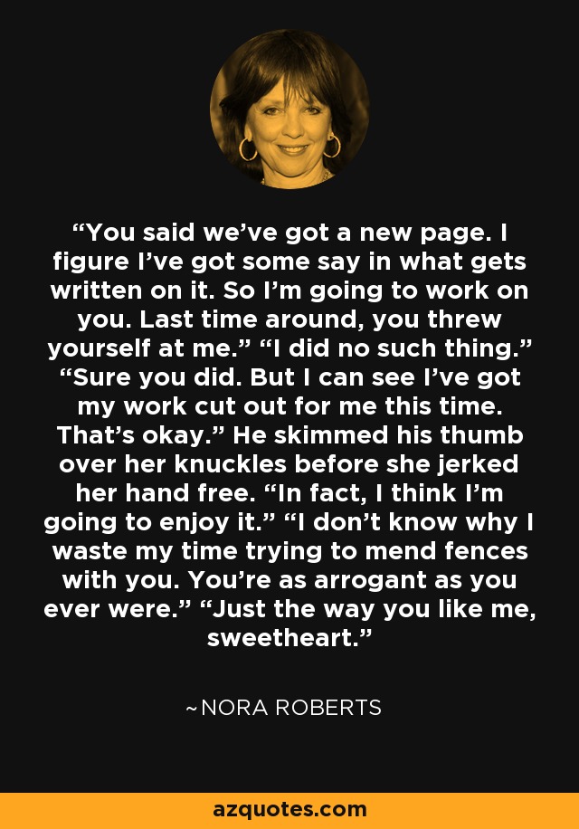 You said we've got a new page. I figure I've got some say in what gets written on it. So I'm going to work on you. Last time around, you threw yourself at me.” “I did no such thing.” “Sure you did. But I can see I've got my work cut out for me this time. That's okay.” He skimmed his thumb over her knuckles before she jerked her hand free. “In fact, I think I'm going to enjoy it.” “I don't know why I waste my time trying to mend fences with you. You're as arrogant as you ever were.” “Just the way you like me, sweetheart. - Nora Roberts