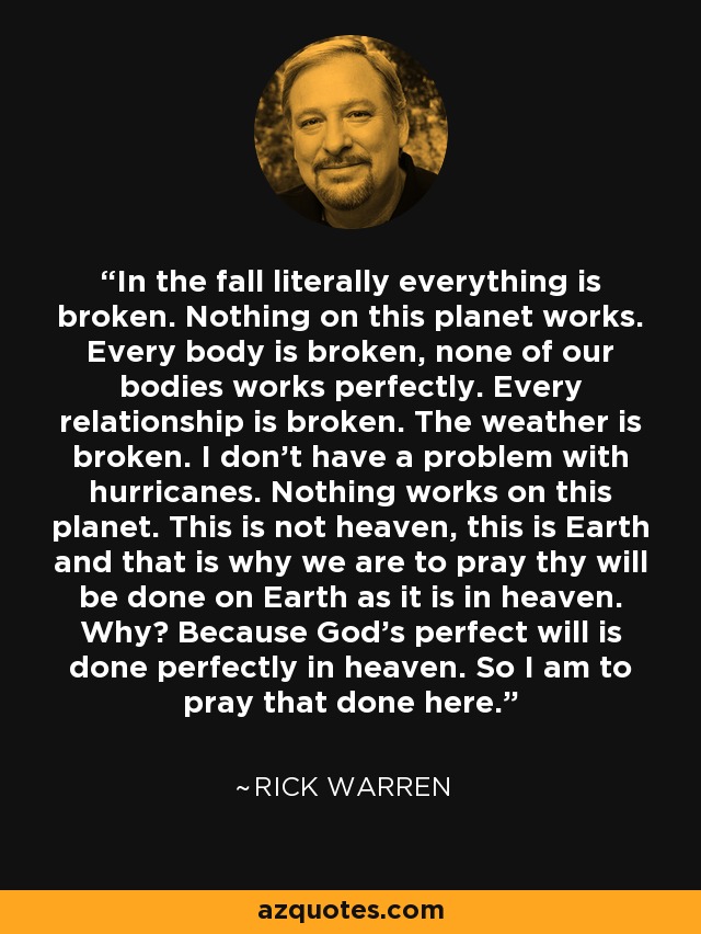 In the fall literally everything is broken. Nothing on this planet works. Every body is broken, none of our bodies works perfectly. Every relationship is broken. The weather is broken. I don't have a problem with hurricanes. Nothing works on this planet. This is not heaven, this is Earth and that is why we are to pray thy will be done on Earth as it is in heaven. Why? Because God's perfect will is done perfectly in heaven. So I am to pray that done here. - Rick Warren