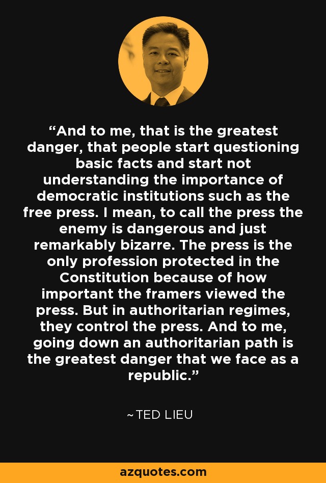And to me, that is the greatest danger, that people start questioning basic facts and start not understanding the importance of democratic institutions such as the free press. I mean, to call the press the enemy is dangerous and just remarkably bizarre. The press is the only profession protected in the Constitution because of how important the framers viewed the press. But in authoritarian regimes, they control the press. And to me, going down an authoritarian path is the greatest danger that we face as a republic. - Ted Lieu