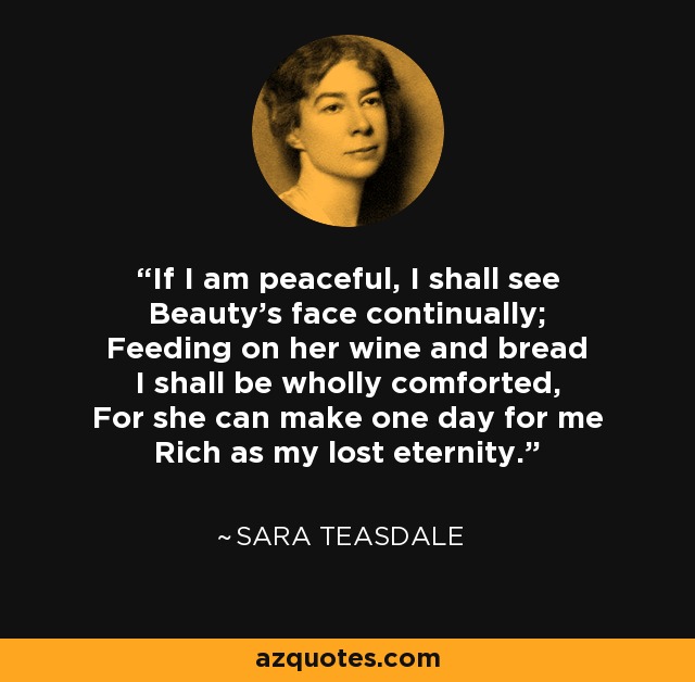 If I am peaceful, I shall see Beauty's face continually; Feeding on her wine and bread I shall be wholly comforted, For she can make one day for me Rich as my lost eternity. - Sara Teasdale