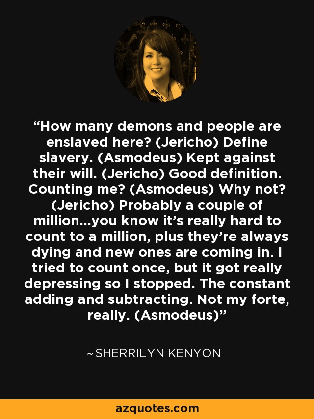 How many demons and people are enslaved here? (Jericho) Define slavery. (Asmodeus) Kept against their will. (Jericho) Good definition. Counting me? (Asmodeus) Why not? (Jericho) Probably a couple of million…you know it’s really hard to count to a million, plus they’re always dying and new ones are coming in. I tried to count once, but it got really depressing so I stopped. The constant adding and subtracting. Not my forte, really. (Asmodeus) - Sherrilyn Kenyon