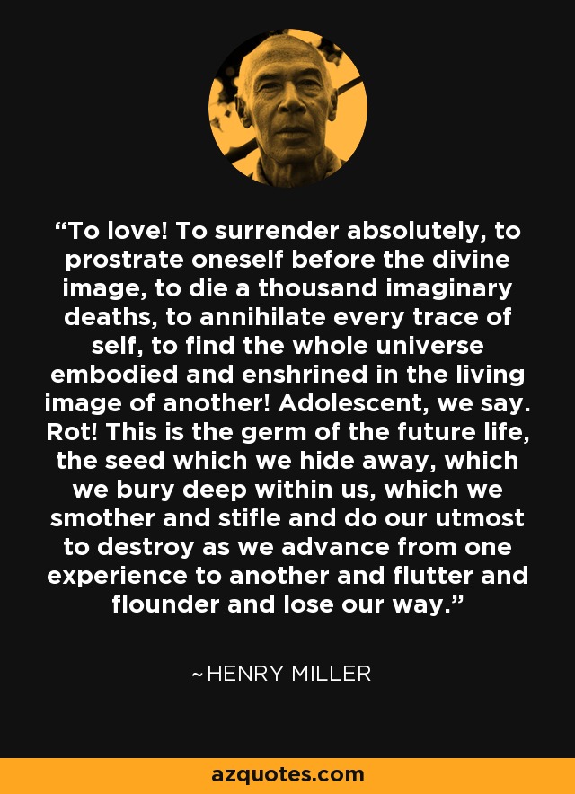 To love! To surrender absolutely, to prostrate oneself before the divine image, to die a thousand imaginary deaths, to annihilate every trace of self, to find the whole universe embodied and enshrined in the living image of another! Adolescent, we say. Rot! This is the germ of the future life, the seed which we hide away, which we bury deep within us, which we smother and stifle and do our utmost to destroy as we advance from one experience to another and flutter and flounder and lose our way. - Henry Miller