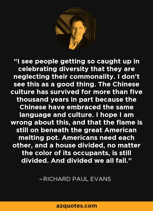 I see people getting so caught up in celebrating diversity that they are neglecting their commonality. I don't see this as a good thing. The Chinese culture has survived for more than five thousand years in part because the Chinese have embraced the same language and culture. I hope I am wrong about this, and that the flame is still on beneath the great American melting pot. Americans need each other, and a house divided, no matter the color of its occupants, is still divided. And divided we all fall. - Richard Paul Evans