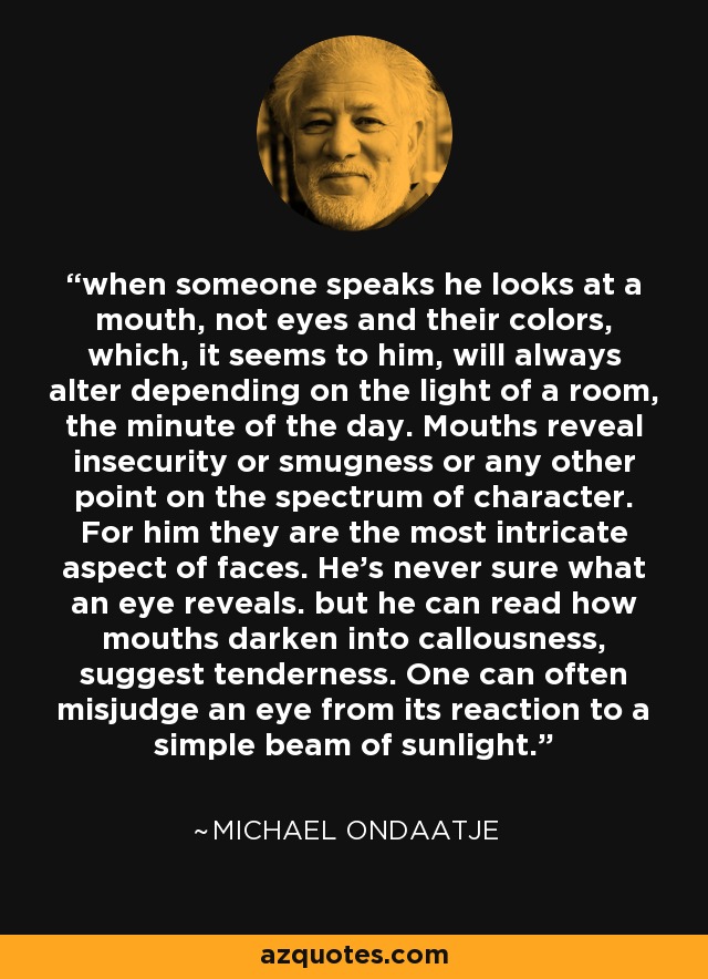 when someone speaks he looks at a mouth, not eyes and their colors, which, it seems to him, will always alter depending on the light of a room, the minute of the day. Mouths reveal insecurity or smugness or any other point on the spectrum of character. For him they are the most intricate aspect of faces. He's never sure what an eye reveals. but he can read how mouths darken into callousness, suggest tenderness. One can often misjudge an eye from its reaction to a simple beam of sunlight. - Michael Ondaatje