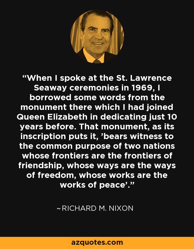 When I spoke at the St. Lawrence Seaway ceremonies in 1969, I borrowed some words from the monument there which I had joined Queen Elizabeth in dedicating just 10 years before. That monument, as its inscription puts it, 'bears witness to the common purpose of two nations whose frontiers are the frontiers of friendship, whose ways are the ways of freedom, whose works are the works of peace'. - Richard M. Nixon