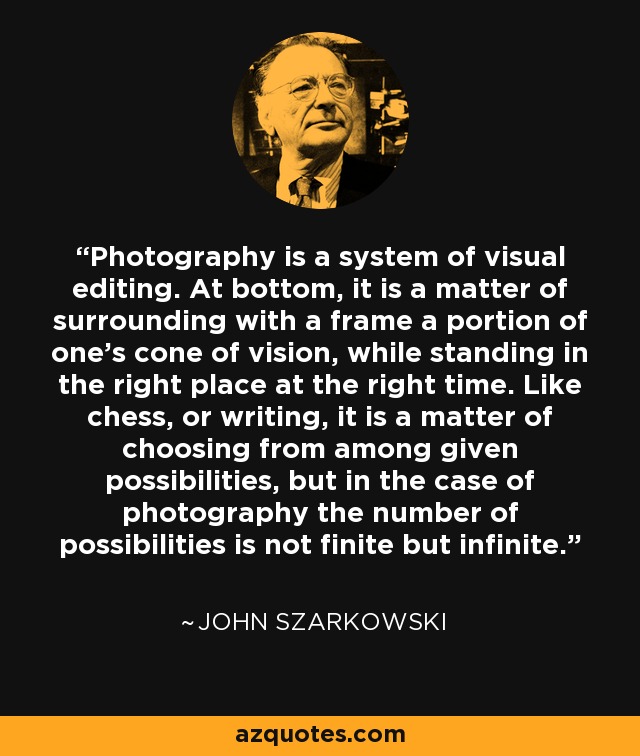 Photography is a system of visual editing. At bottom, it is a matter of surrounding with a frame a portion of one's cone of vision, while standing in the right place at the right time. Like chess, or writing, it is a matter of choosing from among given possibilities, but in the case of photography the number of possibilities is not finite but infinite. - John Szarkowski