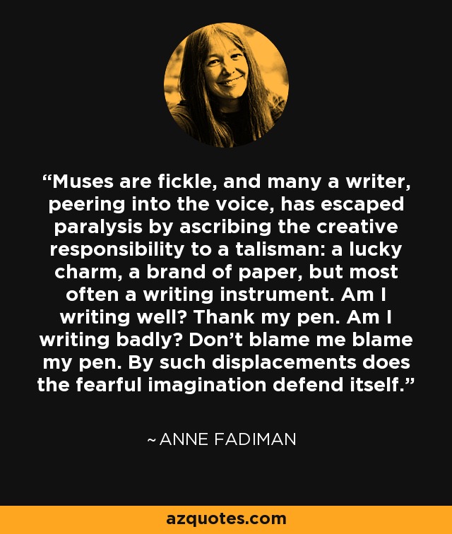 Muses are fickle, and many a writer, peering into the voice, has escaped paralysis by ascribing the creative responsibility to a talisman: a lucky charm, a brand of paper, but most often a writing instrument. Am I writing well? Thank my pen. Am I writing badly? Don't blame me blame my pen. By such displacements does the fearful imagination defend itself. - Anne Fadiman