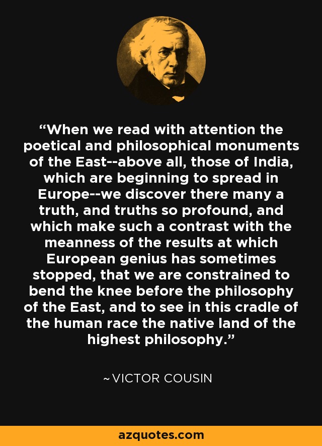 When we read with attention the poetical and philosophical monuments of the East--above all, those of India, which are beginning to spread in Europe--we discover there many a truth, and truths so profound, and which make such a contrast with the meanness of the results at which European genius has sometimes stopped, that we are constrained to bend the knee before the philosophy of the East, and to see in this cradle of the human race the native land of the highest philosophy. - Victor Cousin