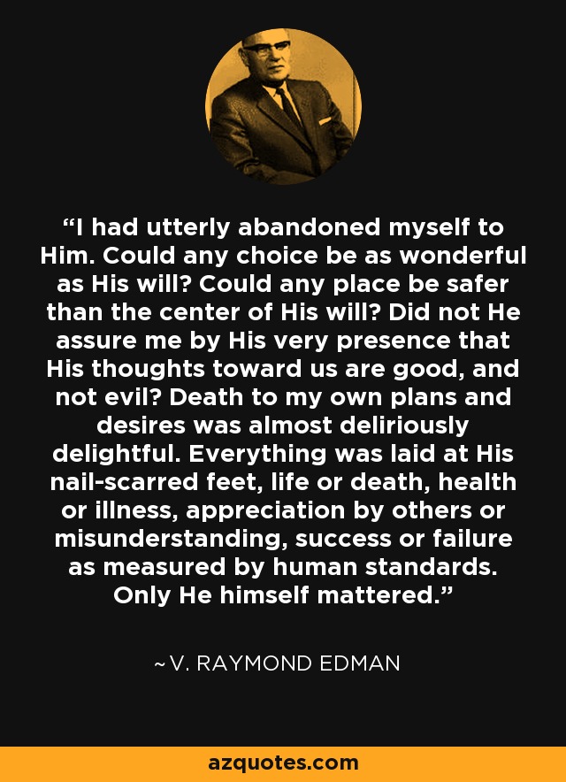 I had utterly abandoned myself to Him. Could any choice be as wonderful as His will? Could any place be safer than the center of His will? Did not He assure me by His very presence that His thoughts toward us are good, and not evil? Death to my own plans and desires was almost deliriously delightful. Everything was laid at His nail-scarred feet, life or death, health or illness, appreciation by others or misunderstanding, success or failure as measured by human standards. Only He himself mattered. - V. Raymond Edman