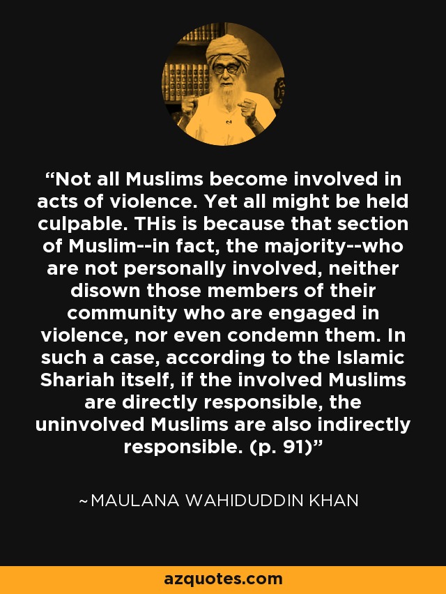 Not all Muslims become involved in acts of violence. Yet all might be held culpable. THis is because that section of Muslim--in fact, the majority--who are not personally involved, neither disown those members of their community who are engaged in violence, nor even condemn them. In such a case, according to the Islamic Shariah itself, if the involved Muslims are directly responsible, the uninvolved Muslims are also indirectly responsible. (p. 91) - Maulana Wahiduddin Khan