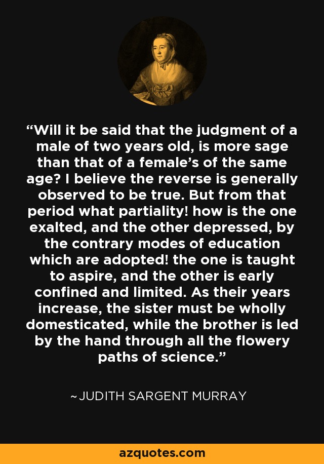 Will it be said that the judgment of a male of two years old, is more sage than that of a female's of the same age? I believe the reverse is generally observed to be true. But from that period what partiality! how is the one exalted, and the other depressed, by the contrary modes of education which are adopted! the one is taught to aspire, and the other is early confined and limited. As their years increase, the sister must be wholly domesticated, while the brother is led by the hand through all the flowery paths of science. - Judith Sargent Murray