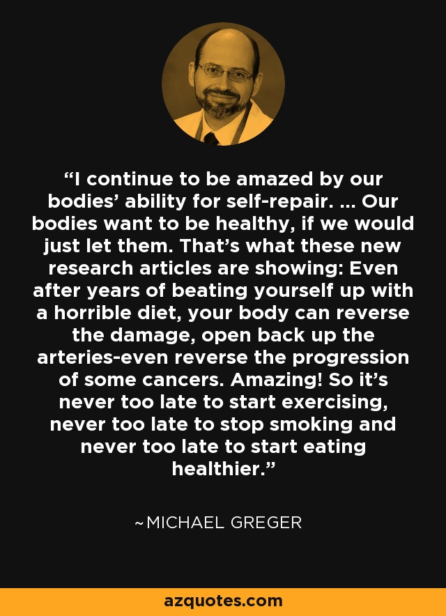I continue to be amazed by our bodies' ability for self-repair. ... Our bodies want to be healthy, if we would just let them. That's what these new research articles are showing: Even after years of beating yourself up with a horrible diet, your body can reverse the damage, open back up the arteries-even reverse the progression of some cancers. Amazing! So it's never too late to start exercising, never too late to stop smoking and never too late to start eating healthier. - Michael Greger