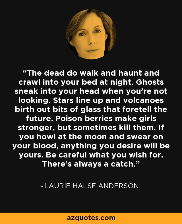 The dead do walk and haunt and crawl into your bed at night. Ghosts sneak into your head when you're not looking. Stars line up and volcanoes birth out bits of glass that foretell the future. Poison berries make girls stronger, but sometimes kill them. If you howl at the moon and swear on your blood, anything you desire will be yours. Be careful what you wish for. There's always a catch. - Laurie Halse Anderson