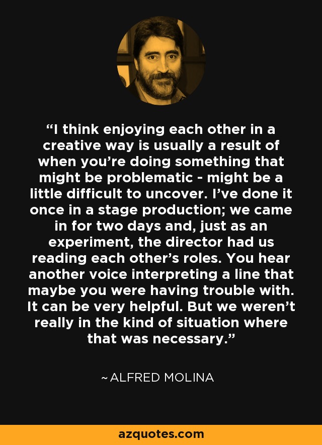 I think enjoying each other in a creative way is usually a result of when you're doing something that might be problematic - might be a little difficult to uncover. I've done it once in a stage production; we came in for two days and, just as an experiment, the director had us reading each other's roles. You hear another voice interpreting a line that maybe you were having trouble with. It can be very helpful. But we weren't really in the kind of situation where that was necessary. - Alfred Molina