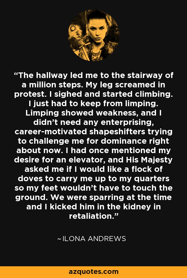 The hallway led me to the stairway of a million steps. My leg screamed in protest. I sighed and started climbing. I just had to keep from limping. Limping showed weakness, and I didn’t need any enterprising, career-motivated shapeshifters trying to challenge me for dominance right about now. I had once mentioned my desire for an elevator, and His Majesty asked me if I would like a flock of doves to carry me up to my quarters so my feet wouldn’t have to touch the ground. We were sparring at the time and I kicked him in the kidney in retaliation. - Ilona Andrews