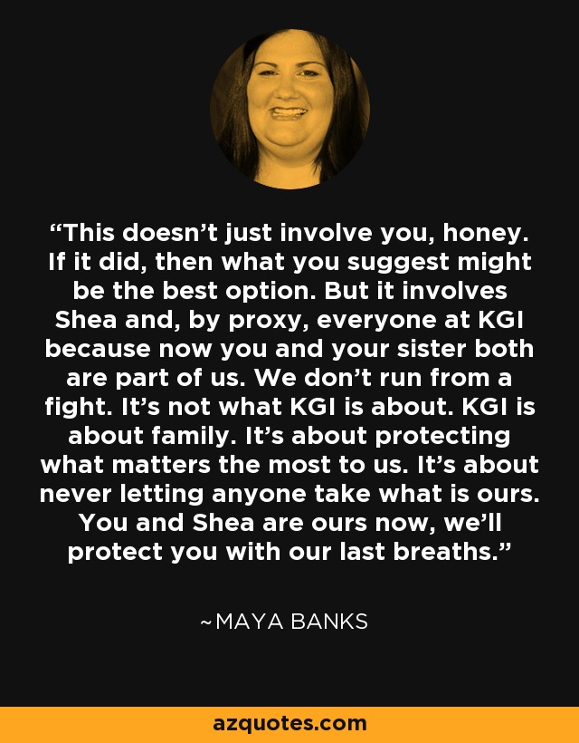 This doesn't just involve you, honey. If it did, then what you suggest might be the best option. But it involves Shea and, by proxy, everyone at KGI because now you and your sister both are part of us. We don't run from a fight. It's not what KGI is about. KGI is about family. It's about protecting what matters the most to us. It's about never letting anyone take what is ours. You and Shea are ours now, we'll protect you with our last breaths. - Maya Banks
